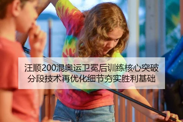 汪顺200混奥运卫冕后训练核心突破 分段技术再优化细节夯实胜利基础