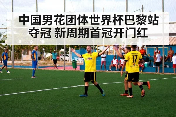 中国男花团体世界杯巴黎站夺冠 新周期首冠开门红